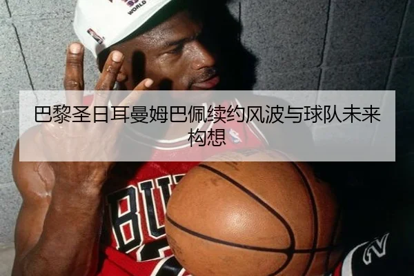 巴黎圣日耳曼姆巴佩续约风波与球队未来构想